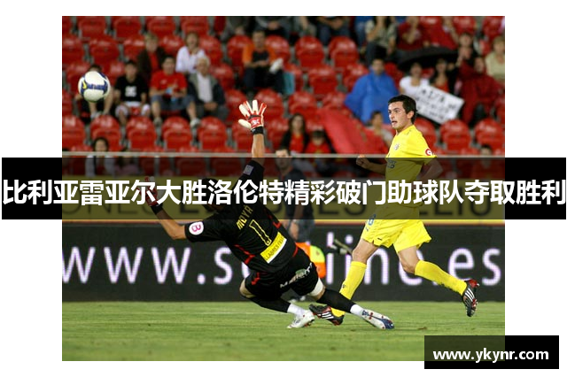 比利亚雷亚尔大胜洛伦特精彩破门助球队夺取胜利