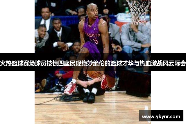 火热篮球赛场球员技惊四座展现绝妙绝伦的篮球才华与热血激战风云际会