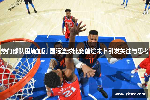 热门球队困境加剧 国际篮球比赛前途未卜引发关注与思考