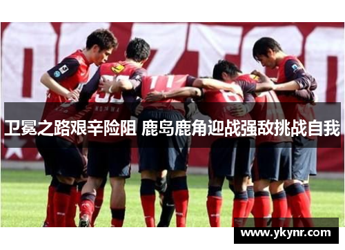 卫冕之路艰辛险阻 鹿岛鹿角迎战强敌挑战自我