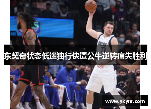 东契奇状态低迷独行侠遭公牛逆转痛失胜利