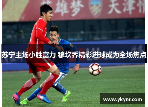 苏宁主场小胜富力 穆坎乔精彩进球成为全场焦点