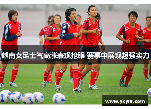 越南女足士气高涨表现抢眼 赛事中展现超强实力