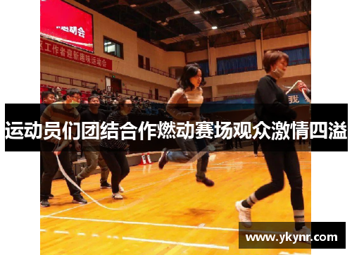 运动员们团结合作燃动赛场观众激情四溢