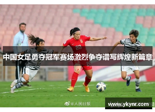 中国女足勇夺冠军赛场激烈争夺谱写辉煌新篇章