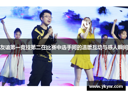 友谊第一竞技第二在比赛中选手间的温暖互动与感人瞬间