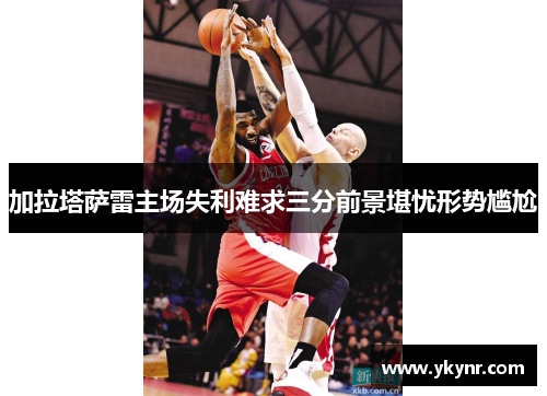 加拉塔萨雷主场失利难求三分前景堪忧形势尴尬