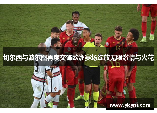 切尔西与波尔图再度交锋欧洲赛场绽放无限激情与火花