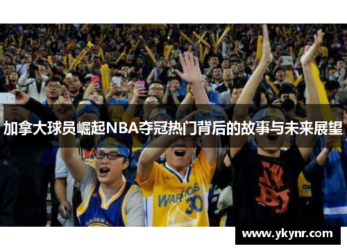 加拿大球员崛起NBA夺冠热门背后的故事与未来展望