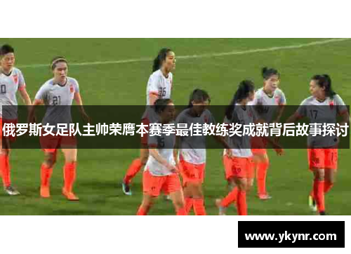 俄罗斯女足队主帅荣膺本赛季最佳教练奖成就背后故事探讨