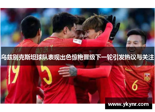 乌兹别克斯坦球队表现出色惊艳晋级下一轮引发热议与关注