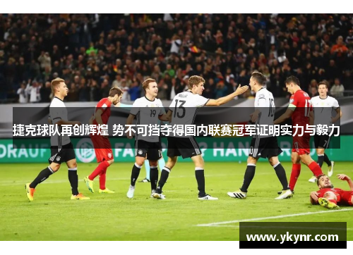 捷克球队再创辉煌 势不可挡夺得国内联赛冠军证明实力与毅力