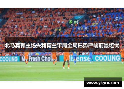 北马其顿主场失利荷兰平局全局形势严峻前景堪忧