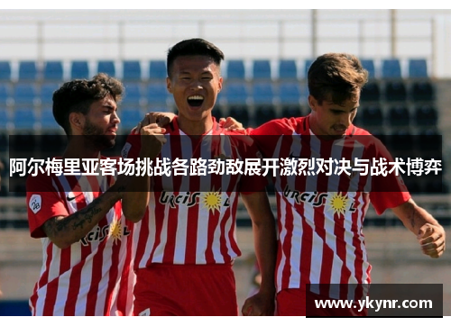 阿尔梅里亚客场挑战各路劲敌展开激烈对决与战术博弈