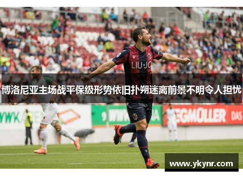 博洛尼亚主场战平保级形势依旧扑朔迷离前景不明令人担忧