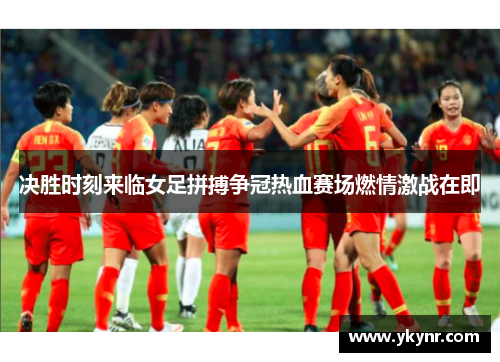 决胜时刻来临女足拼搏争冠热血赛场燃情激战在即
