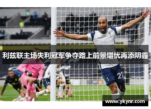 利兹联主场失利冠军争夺路上前景堪忧再添阴霾