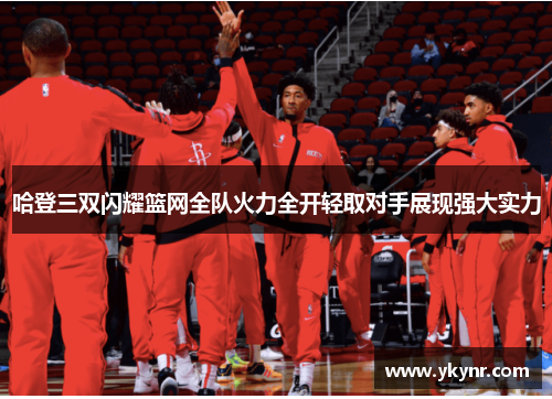 哈登三双闪耀篮网全队火力全开轻取对手展现强大实力