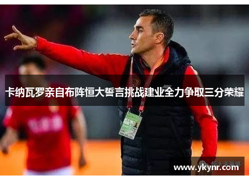 卡纳瓦罗亲自布阵恒大誓言挑战建业全力争取三分荣耀