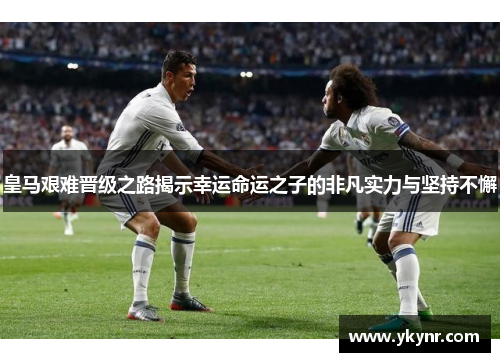 皇马艰难晋级之路揭示幸运命运之子的非凡实力与坚持不懈