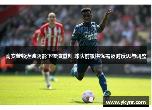 南安普顿连败阴影下惨遭重创 球队前景堪忧需及时反思与调整