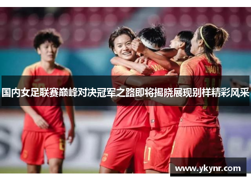 国内女足联赛巅峰对决冠军之路即将揭晓展现别样精彩风采