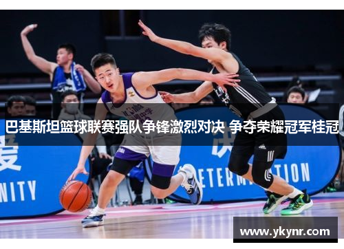 巴基斯坦篮球联赛强队争锋激烈对决 争夺荣耀冠军桂冠