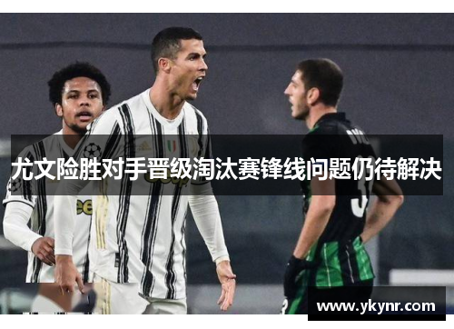 尤文险胜对手晋级淘汰赛锋线问题仍待解决