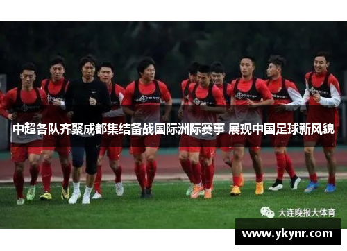中超各队齐聚成都集结备战国际洲际赛事 展现中国足球新风貌
