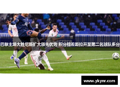 巴黎主场大胜尼斯扩大领先优势 积分榜差距拉开至第二名球队多分