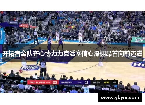 开拓者全队齐心协力力克活塞信心爆棚昂首向前迈进