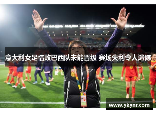 意大利女足惜败巴西队未能晋级 赛场失利令人遗憾