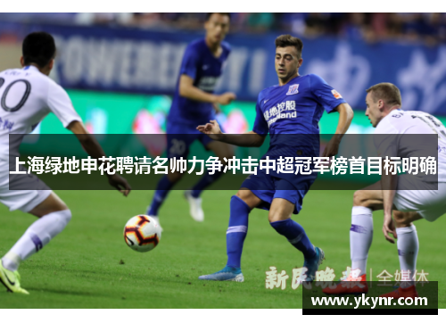 上海绿地申花聘请名帅力争冲击中超冠军榜首目标明确