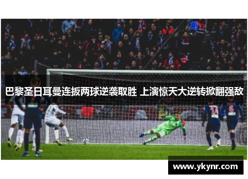巴黎圣日耳曼连扳两球逆袭取胜 上演惊天大逆转掀翻强敌