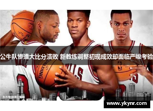 公牛队惨遭大比分溃败 新教练调整初现成效却面临严峻考验