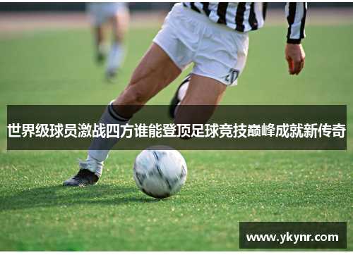 世界级球员激战四方谁能登顶足球竞技巅峰成就新传奇