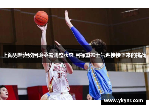 上海男篮连败困境亟需调整状态 目标重振士气迎接接下来的挑战