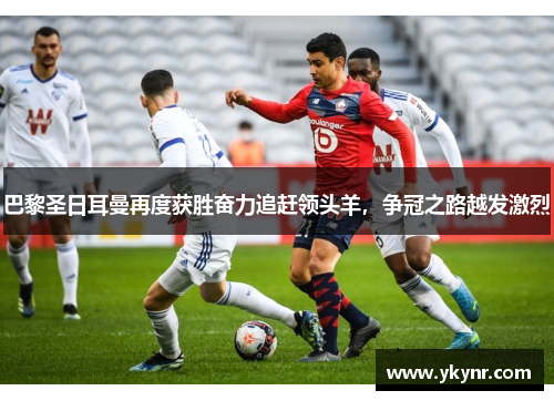 巴黎圣日耳曼再度获胜奋力追赶领头羊，争冠之路越发激烈